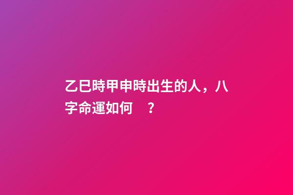 乙巳時甲申時出生的人，八字命運如何？